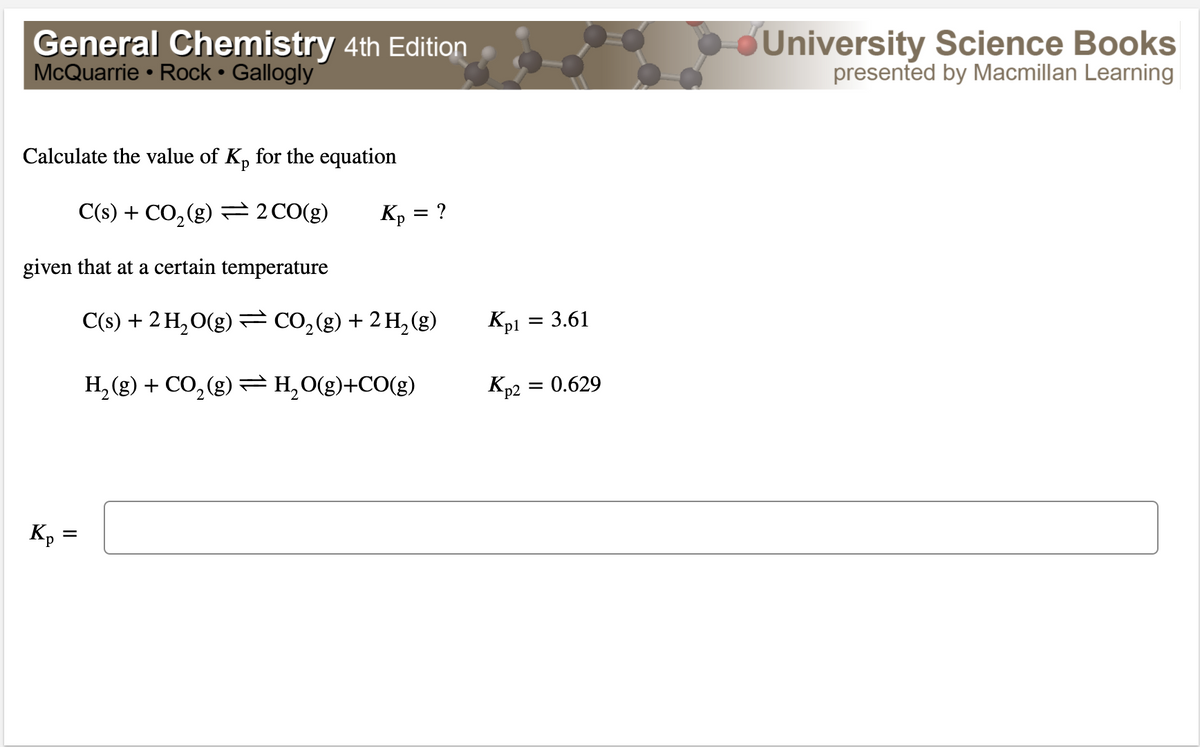 General Chemistry 4th Edition
McQuarrie • Rock Gallogly
University Science Books
presented by Macmillan Learning
Calculate the value of K, for the equation
d.
C(s) + CO, (g) =2CO(g)
:?
KP
given that at a certain temperature
C(s) + 2 H,O(g) = CO,(g) + 2 H, (g)
Kpi = 3.61
Кр
0.629
H, (g) + CO, (g) =H,0(g)+CO(g)
Kp =
II
