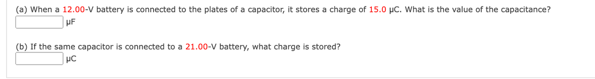 (a) When a 12.00-V battery is connected to the plates of a capacitor, it stores a charge of 15.0 µC. What is the value of the capacitance?
μF
(b) If the same capacitor is connected to a 21.00-V battery, what charge is stored?
UC