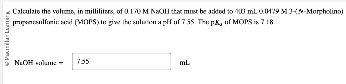 O Macmillan Learning
Calculate the volume, in milliliters, of 0.170 M NaOH that must be added to 403 mL 0.0479 M 3-(N-Morpholino)
propanesulfonic acid (MOPS) to give the solution a pH of 7.55. The pKa of MOPS is 7.18.
NaOH volume =
7.55
mL