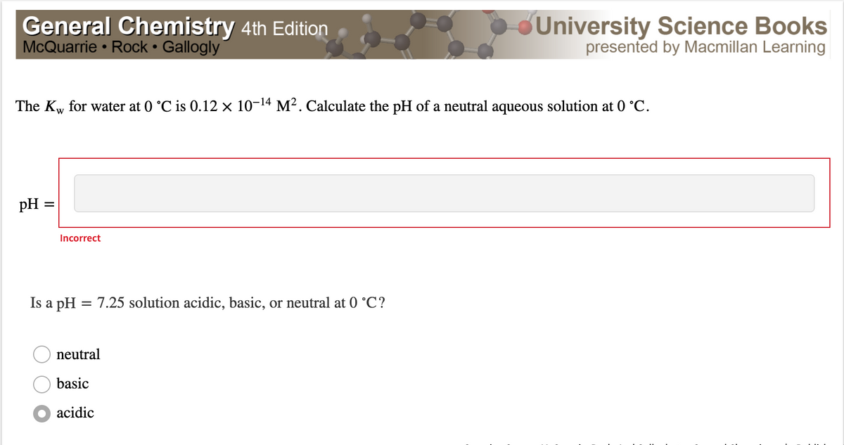 General Chemistry 4th Edition
McQuarrie • Rock • Gallogly
dUniversity Science Books
presented by Macmillan Learning
The Kw for water at 0 °C is 0.12 × 10-14 M². Calculate the pH of a neutral aqueous solution at 0 °C.
pH =
Incorrect
Is a pH = 7.25 solution acidic, basic, or neutral at 0 °C?
neutral
basic
acidic
