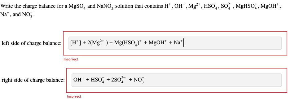 Write the charge balance for a MgSO4 and NaNO3 solution that contains H, OH, Mg²+, HSO, SO², MgHSO, MgOH*,
Nat, and NO3.
left side of charge balance:
[H¹ ] + 2(Mg²+ ) + Mg(HSO)* + MgOH* +Na+|
Incorrect
right side of charge balance: OH + HSO4 +2SO² + NO3
Incorrect