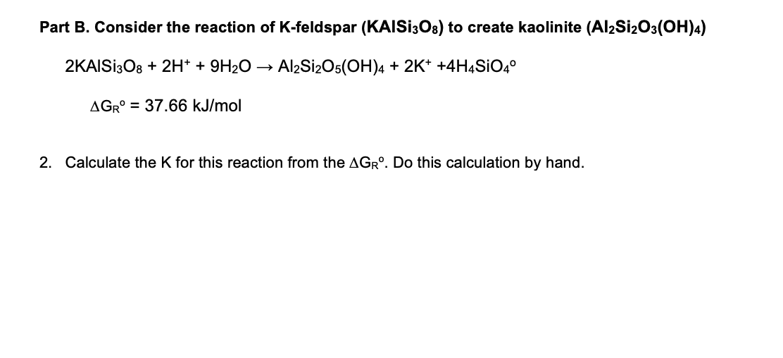 Part B. Consider the reaction of K-feldspar (KAISI308) to create kaolinite (Al2Si2O3(OH)4)
2KAISI308 + 2H+ + 9H₂O
Al2Si2O5(OH)4 + 2K+ +4H4SiO4º
AGR° = 37.66 kJ/mol
2. Calculate the K for this reaction from the AGR°. Do this calculation by hand.