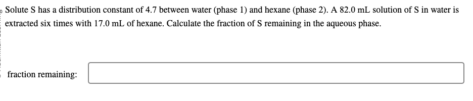 o Solute S has a distribution constant of 4.7 between water (phase 1) and hexane (phase 2). A 82.0 mL solution of S in water is
extracted six times with 17.0 mL of hexane. Calculate the fraction of S remaining in the aqueous phase.
fraction remaining: