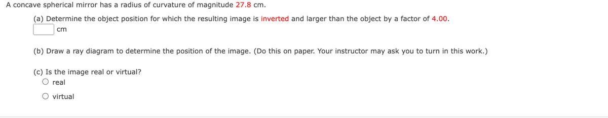 A concave spherical mirror has a radius of curvature of magnitude 27.8 cm.
(a) Determine the object position for which the resulting image is inverted and larger than the object by a factor of 4.00.
cm
(b) Draw a ray diagram to determine the position of the image. (Do this on paper. Your instructor may ask you to turn in this work.)
(c) Is the image real or virtual?
O real
O virtual