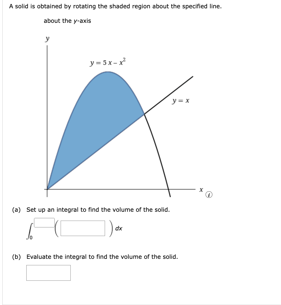 A solid is obtained by rotating the shaded region about the specified line.
about the y-axis
y
JO
y=5x-x
(a) Set up an integral to find the volume of the solid.
dx
y = x
(b) Evaluate the integral to find the volume of the solid.