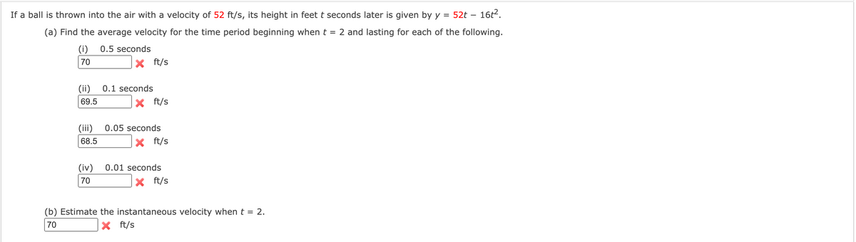 If a ball is thrown into the air with a velocity of 52 ft/s, its height in feet t seconds later is given by y = 52t – 16t2.
(a) Find the average velocity for the time period beginning when t = 2 and lasting for each of the following.
(i)
0.5 seconds
70
X ft/s
(ii)
0.1 seconds
69.5
X ft/s
(iii)
0.05 seconds
68.5
ft/s
(iv)
0.01 seconds
70
X ft/s
(b) Estimate the instantaneous velocity when t = 2.
70
X ft/s
