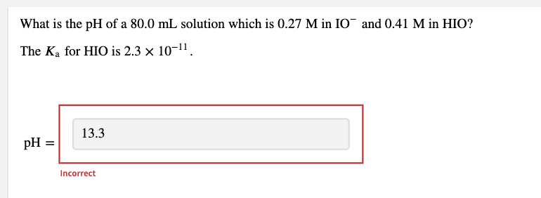 What is the pH of a 80.0 mL solution which is 0.27 M in IO¯ and 0.41 M in HIO?
The Ka for HIO is 2.3 x 10-11.
13.3
pH
Incorrect
