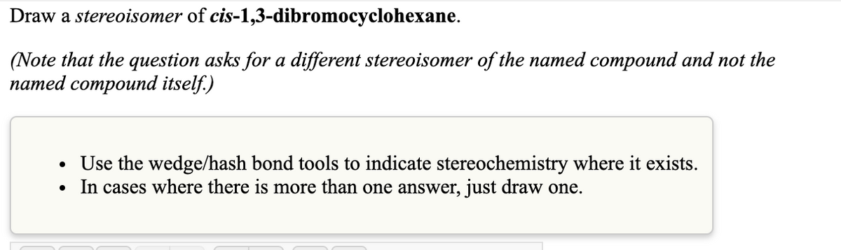 Draw a stereoisomer of cis-1,3-dibromocyclohexane.
(Note that the question asks for a different stereoisomer of the named compound and not the
патed compound itself)
Use the wedge/hash bond tools to indicate stereochemistry where it exists.
In cases where there is more than one answer, just draw one.
