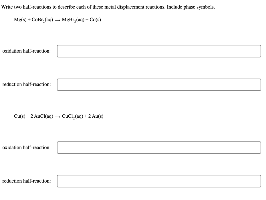 Write two half-reactions to describe each of these metal displacement reactions. Include phase symbols.
Mg(s) + CoBr₂(aq) → MgBr₂(aq) + Co(s)
oxidation half-reaction:
reduction half-reaction:
Cu(s) + 2 AuCl(aq)
oxidation half-reaction:
reduction half-reaction:
-
CuCl,(aq)+2Au(s)