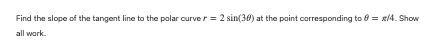 Find the slope of the tangent line to the polar curver = 2 sin(36) at the point corresponding to 6 = x/4. Show
all work.