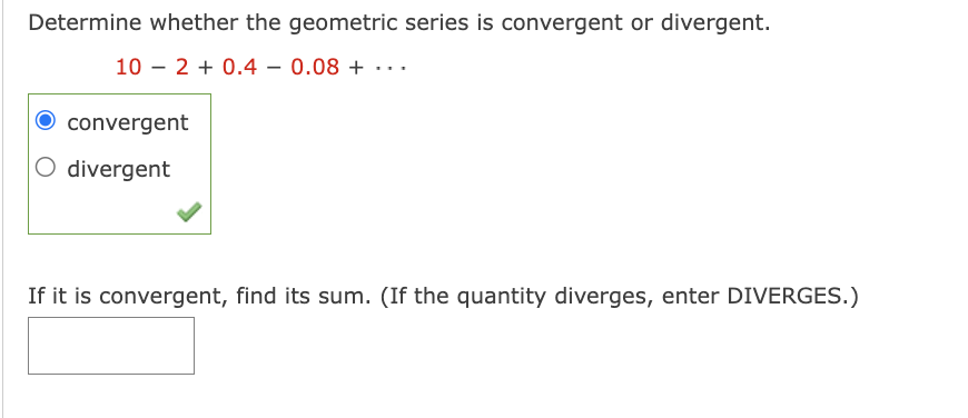 Determine whether the geometric series is convergent or divergent.
102 +0.4− 0.08 + ·· ·
convergent
O divergent
If it is convergent, find its sum. (If the quantity diverges, enter DIVERGES.)