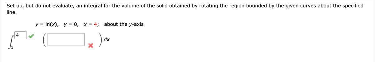 Set up, but do not evaluate, an integral for the volume of the solid obtained by rotating the region bounded by the given curves about the specified
line.
4
y = In(x), y = 0, x = 4; about the y-axis
dx