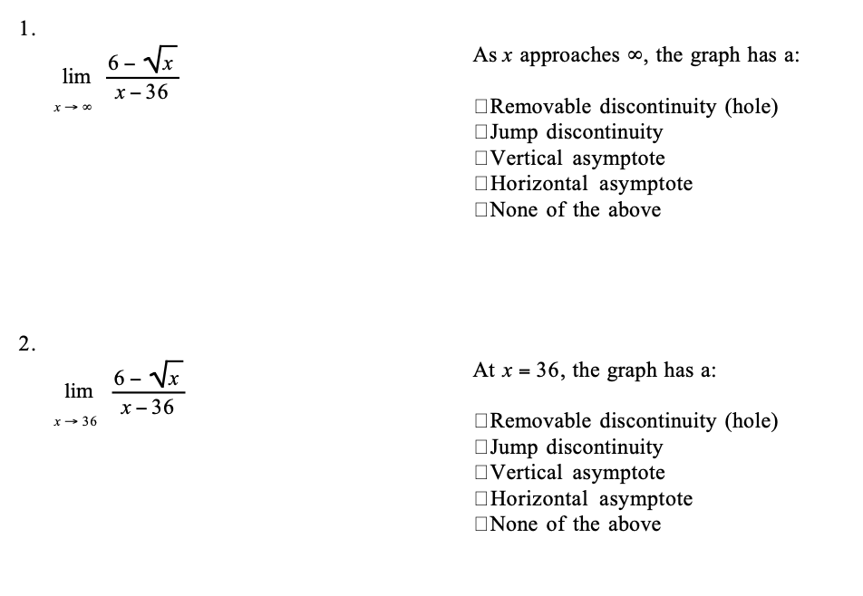 1.
6 – VE
As x approaches o, the graph has a:
lim
х - 36
ORemovable discontinuity (hole)
OJump discontinuity
OVertical asymptote
OHorizontal asymptote
x- 00
ONone of the above
2.
6 - VE
At x = 36, the graph has a:
lim
х— 36
ORemovable discontinuity (hole)
OJump discontinuity
OVertical asymptote
OHorizontal asymptote
x- 36
ONone of the above
