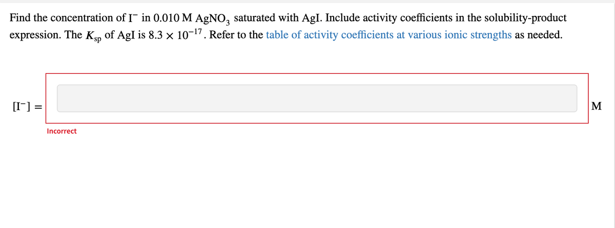 Find the concentration of I in 0.010 M AGNO, saturated with AgI. Include activity coefficients in the solubility-product
expression. The Kp of AgI is 8.3 x 10-17. Refer to the table of activity coefficients at various ionic strengths as needed.
[I-] =
M
Incorrect
