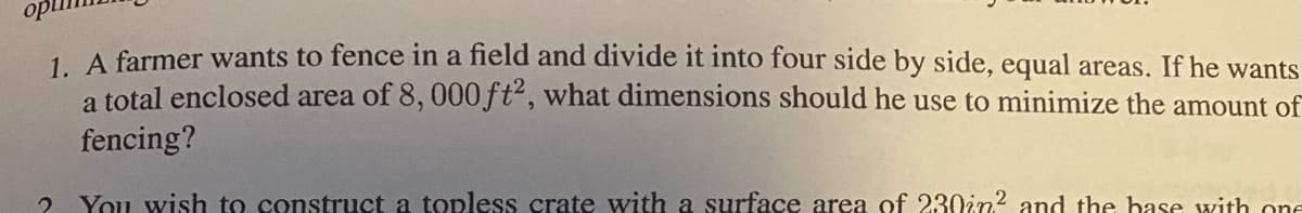 1. A farmer wants to fence in a field and divide it into four side by side, equal areas. If he wants a total enclosed area of \(8,000 \, \text{ft}^2\), what dimensions should he use to minimize the amount of fencing?

2. You wish to construct a topless crate with a surface area of \(230 \, \text{in}^2\) and the base with one