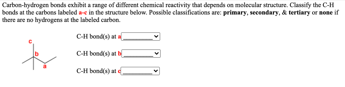 Carbon-hydrogen bonds exhibit a range of different chemical reactivity that depends on molecular structure. Classify the C-H
bonds at the carbons labeled a-c in the structure below. Possible classifications are: primary, secondary, & tertiary or none if
there are no hydrogens at the labeled carbon.
C-H bond(s) at a
C
C-H bond(s) at bị
C-H bond(s) at c
