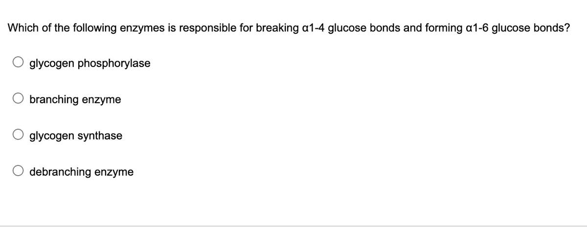 Which of the following enzymes is responsible for breaking a1-4 glucose bonds and forming a1-6 glucose bonds?
glycogen phosphorylase
branching enzyme
glycogen synthase
debranching enzyme