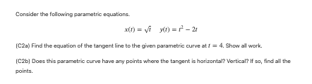 Consider the following parametric equations.
x(1) = √i y(t) = 1²-21
(C2a) Find the equation of the tangent line to the given parametric curve at 1 = 4. Show all work.
(C2b) Does this parametric curve have any points where the tangent is horizontal? Vertical? If so, find all the
points.