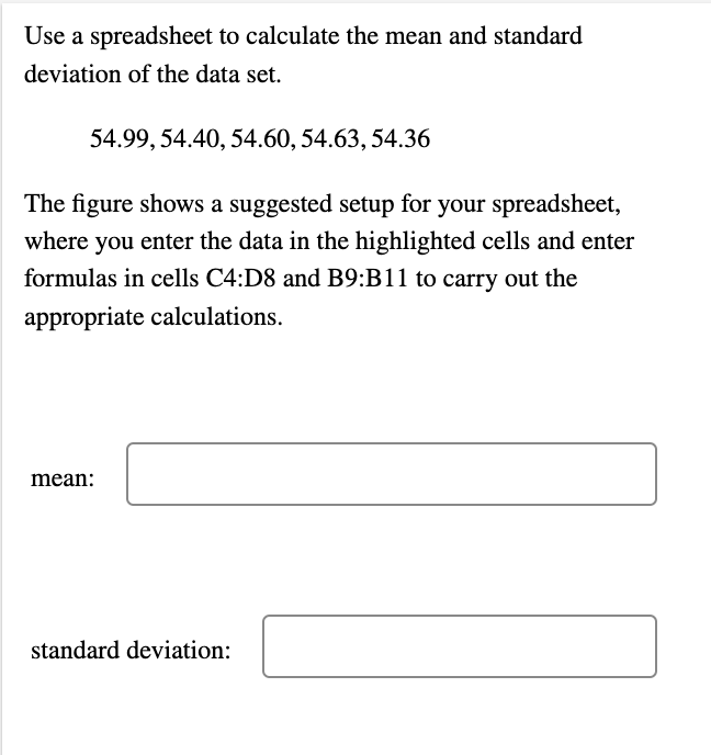 Use a spreadsheet to calculate the mean and standard
deviation of the data set.
54.99, 54.40, 54.60, 54.63, 54.36
The figure shows a suggested setup for your spreadsheet,
where you enter the data in the highlighted cells and enter
formulas in cells C4:D8 and B9:B11 to carry out the
appropriate calculations.
mean:
standard deviation: