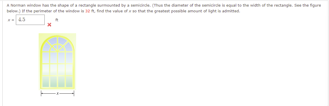 A Norman window has the shape of a rectangle surmounted by a semicircle. (Thus the diameter of the semicircle is equal to the width of the rectangle. See the figure
below.) If the perimeter of the window is 32 ft, find the value of x so that the greatest possible amount of light is admitted.
X = 4.5
ft
X