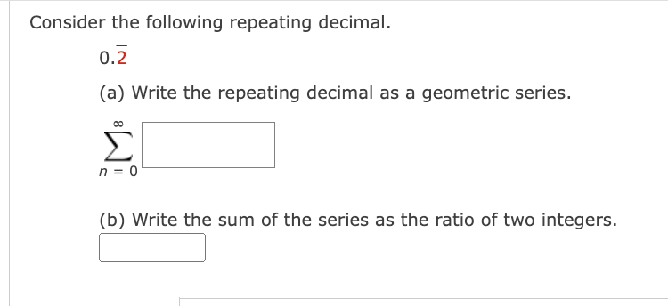 Consider the following repeating decimal.
0.2
(a) Write the repeating decimal as a geometric series.
00
Σ
n = 0
(b) Write the sum of the series as the ratio of two integers.