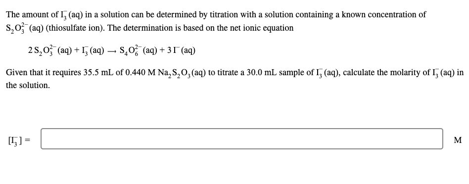 The amount of I, (aq) in a solution can be determined by titration with a solution containing a known concentration of
S₂O3(aq) (thiosulfate ion). The determination is based on the net ionic equation
2 S₂O3(aq) + ₂ (aq) → S₂O²(aq) + 31 (aq)
Given that it requires 35.5 mL of 0.440 M Na₂S₂O3(aq) to titrate a 30.0 mL sample of I3 (aq), calculate the molarity of I3 (aq) in
the solution.
[1] =
M