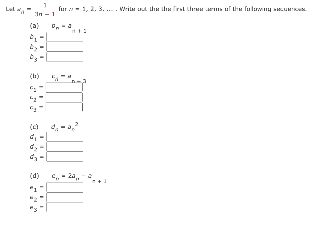 Let an
=
1
for n = 1, 2, 3, ... . Write out the the first three terms of the following sequences.
3n - 1
(a)
b₁
b₂ =
b3
من
(b) сп = a
=
=
e2₂
=
(c)
d1
d₂=
d3
(d)
=
=
=
|| ||
bn = a
d. =
n+1
n+3
en = 2an - a
n+ 1