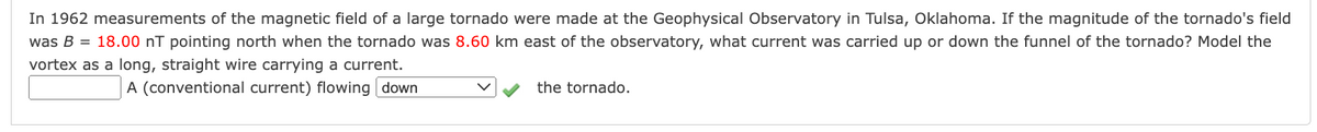 In 1962 measurements of the magnetic field of a large tornado were made at the Geophysical Observatory in Tulsa, Oklahoma. If the magnitude of the tornado's field
was B = 18.00 nT pointing north when the tornado was 8.60 km east of the observatory, what current was carried up or down the funnel of the tornado? Model the
vortex as a long, straight wire carrying a current.
A (conventional current) flowing down
the tornado.