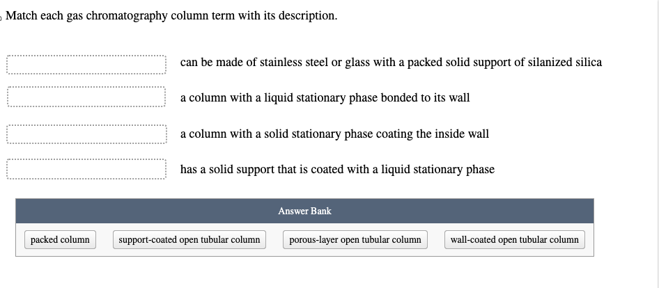 Match each gas chromatography column term with its description.
packed column
can be made of stainless steel or glass with a packed solid support of silanized silica
a column with a liquid stationary phase bonded to its wall
a column with a solid stationary phase coating the inside wall
has a solid support that is coated with a liquid stationary phase
support-coated open tubular column
Answer Bank
porous-layer open tubular column
wall-coated open tubular column