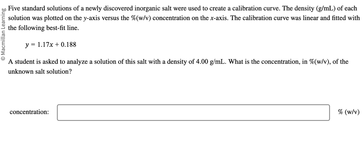 © Macmillan Learning
Five standard solutions of a newly discovered inorganic salt were used to create a calibration curve. The density (g/mL) of each
solution was plotted on the y-axis versus the % (w/v) concentration on the x-axis. The calibration curve was linear and fitted with
the following best-fit line.
y = 1.17x + 0.188
A student is asked to analyze a solution of this salt with a density of 4.00 g/mL. What is the concentration, in %(w/v), of the
unknown salt solution?
concentration:
% (w/v)