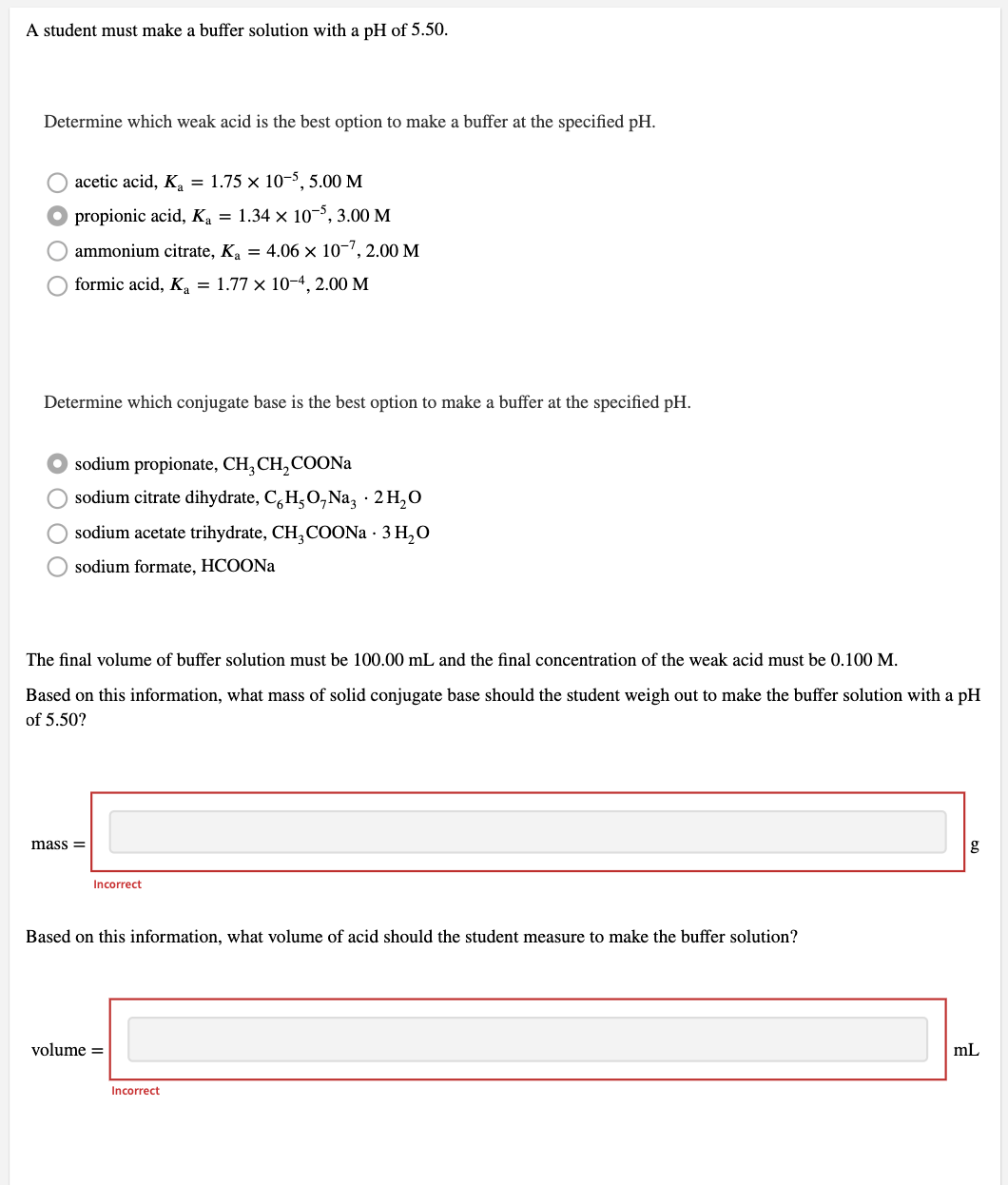 A student must make a buffer solution with a pH of 5.50.
Determine which weak acid is the best option to make a buffer at the specified pH.
acetic acid, K, = 1.75 x 10-5, 5.00 M
O propionic acid, Ka = 1.34 × 10-5, 3.00 M
O ammonium citrate, Ka = 4.06 x 10-7, 2.00 M
formic acid, K, = 1.77 x 10-4, 2.00 M
Determine which conjugate base is the best option to make a buffer at the specified pH.
sodium propionate, CH, CH,COONa
O sodium citrate dihydrate, C,H,O, Na, · 2 H,O
sodium acetate trihydrate, CH,COON · 3 H,O
sodium formate, HCOONA
The final volume of buffer solution must be 100.00 mL and the final concentration of the weak acid must be 0.100 M.
Based on this information, what mass of solid conjugate base should the student weigh out to make the buffer solution with a pH
of 5.50?
mass =
g
Incorrect
Based on this information, what volume of acid should the student measure to make the buffer solution?
volume =
mL
Incorrect
