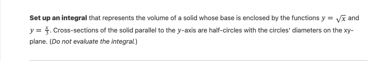 Set up an integral that represents the volume of a solid whose base is enclosed by the functions y =
√x and
y = . Cross-sections of the solid parallel to the y-axis are half-circles with the circles' diameters on the xy-
plane. (Do not evaluate the integral.)