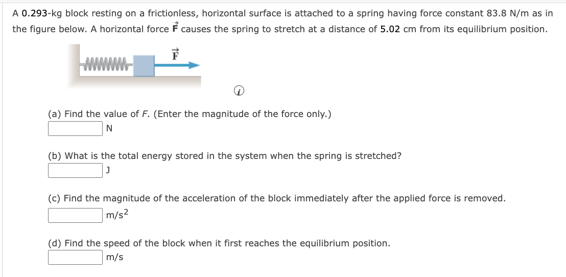 A 0.293-kg block resting on a frictionless, horizontal surface is attached to a spring having force constant 83.8 N/m as in
the figure below. A horizontal force F causes the spring to stretch at a distance of 5.02 cm from its equilibrium position.
www
(a) Find the value of F. (Enter the magnitude of the force only.)
(b) What is the total energy stored in the system when the spring is stretched?
(c) Find the magnitude of the acceleration of the block immediately after the applied force is removed.
m/s2
(d) Find the speed of the block when it first reaches the equilibrium position.
m/s
