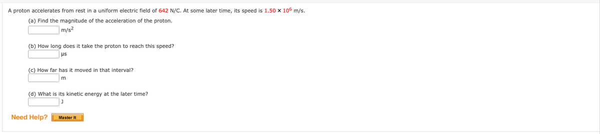 A proton accelerates from rest in a uniform electric field of 642 N/C. At some later time, its speed is 1.50 x 106 m/s.
(a) Find the magnitude of the acceleration of the proton.
m/s²
(b) How long does it take the proton to reach this speed?
μs
(c) How far has it moved in that interval?
(d) What is its kinetic energy at the later time?
Need Help?
Master It