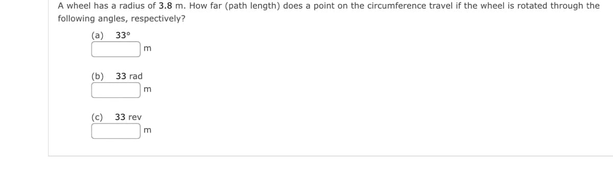 A wheel has a radius of 3.8 m. How far (path length) does a point on the circumference travel if the wheel is rotated through the
following angles, respectively?
(а) 33°
(b)
33 rad
(c)
33 rev
m
