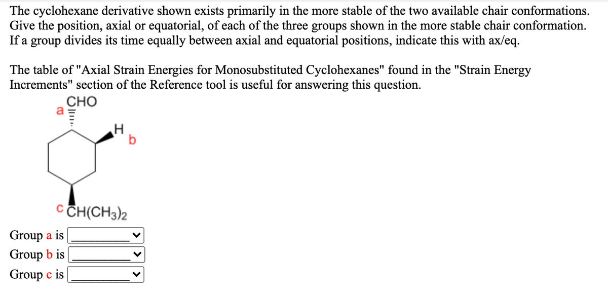 The cyclohexane derivative shown exists primarily in the more stable of the two available chair conformations.
Give the position, axial or equatorial, of each of the three groups shown in the more stable chair conformation.
If a group divides its time equally between axial and equatorial positions, indicate this with ax/eq.
The table of "Axial Strain Energies for Monosubstituted Cyclohexanes" found in the "Strain Energy
Increments" section of the Reference tool is useful for answering this question.
CHO
a
C CH(CH3)2
Group a is
Group b is
Group c is
