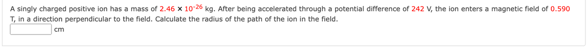 A singly charged positive ion has a mass of 2.46 x 10-26 kg. After being accelerated through a potential difference of 242 V, the ion enters a magnetic field of 0.590
T, in a direction perpendicular to the field. Calculate the radius of the path of the ion in the field.
cm