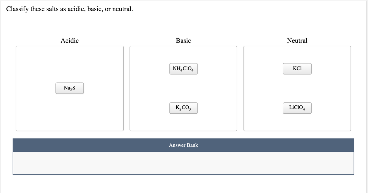 Classify these salts as
acidic, basic,
or neutral.
Acidic
Basic
Neutral
NH,CIO,
KCI
Na,S
K,CO,
LİCIO,
Answer Bank
