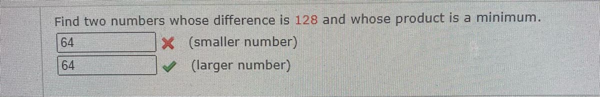 Find two numbers whose difference is 128 and whose product is a minimum.
X (smaller number)
64
64
(larger number)