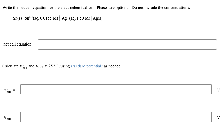 Write the net cell equation for the electrochemical cell. Phases are optional. Do not include the concentrations.
Sn(s) Sn² + (aq, 0.0155 M)| Agt (aq, 1.50 M) | Ag(s)
net cell equation:
Calculate E cell
E cell
E cell
=
=
and E cell at 25 °C, using standard potentials as needed.
V
V