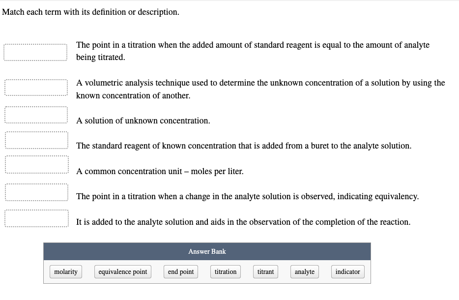 Match each term with its definition or description.
0000000
The point in a titration when the added amount of standard reagent is equal to the amount of analyte
being titrated.
A volumetric analysis technique used to determine the unknown concentration of a solution by using the
known concentration of another.
A solution of unknown concentration.
The standard reagent of known concentration that is added from a buret to the analyte solution.
A common concentration unit - moles per liter.
The point in a titration when a change in the analyte solution is observed, indicating equivalency.
It is added to the analyte solution and aids in the observation of the completion of the reaction.
molarity
equivalence point
Answer Bank
end point
titration
titrant
analyte
indicator