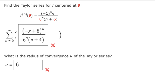 Find the Taylor series for f centered at 9 if
f(n) (9) = (-1)^n!
8^(n + 6)
n = 0
(-x+8)"
6" (n + 4)
What is the radius of convergence R of the Taylor series?
R = 6
X