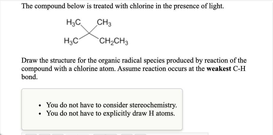 The compound below is treated with chlorine in the presence of light.
H3C
CH3
H3C°
`CH2CH3
Draw the structure for the organic radical species produced by reaction of the
compound with a chlorine atom. Assume reaction occurs at the weakest C-H
bond.
• You do not have to consider stereochemistry.
• You do not have to explicitly draw H atoms.
