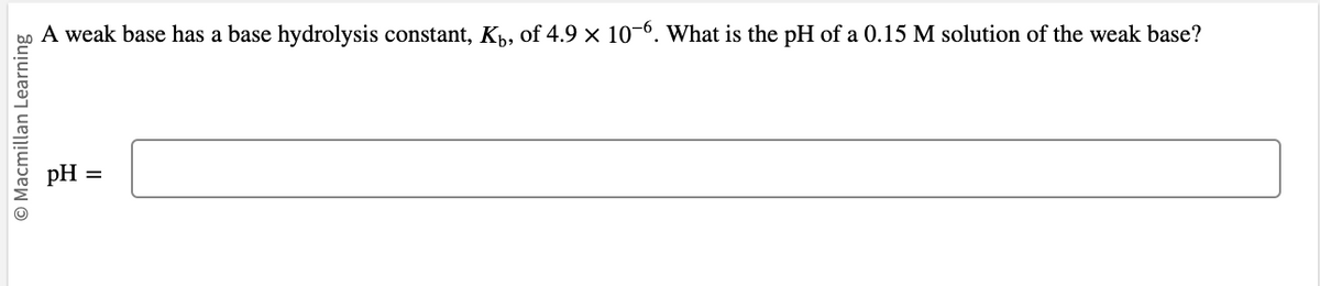 O Macmillan Learning
A weak base has a base hydrolysis constant, K₁, of 4.9 × 10-6. What is the pH of a 0.15 M solution of the weak base?
pH
||