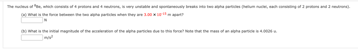 The nucleus of Be, which consists of 4 protons and 4 neutrons, is very unstable and spontaneously breaks into two alpha particles (helium nuclei, each consisting of 2 protons and 2 neutrons).
(a) What is the force between the two alpha particles when they are 3.00 x 10-15 m apart?
N
(b) What is the initial magnitude of the acceleration of the alpha particles due to this force? Note that the mass of an alpha particle is 4.0026 u.
m/s²