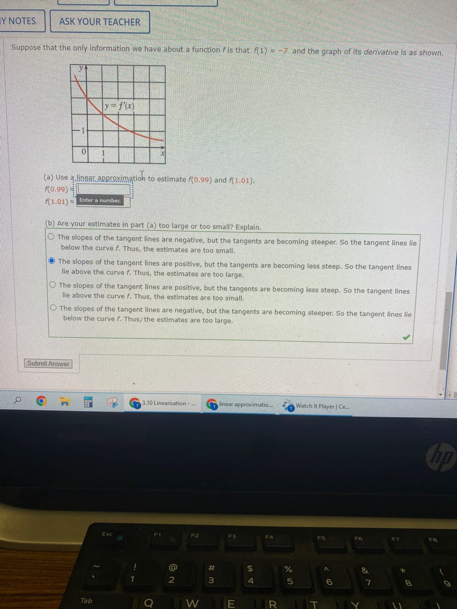 Y NOTES
ASK YOUR TEACHER
Suppose that the only information we have about a function fis that f(1) = -7 and the graph of its derivative is as shown.
y = f'(x)
0
(a) Use a linear approximation to estimate f(0.99) and f(1.01).
f(0.99)
f(1.01) Enter a number.
(b) Are your estimates in part (a) too large or too small? Explain.
The slopes of the tangent lines are negative, but the tangents are becoming steeper. So the tangent lines lie
below the curve f. Thus, the estimates are too small.
The slopes of the tangent lines are positive, but the tangents are becoming less steep. So the tangent lines
lie above the curve f. Thus, the estimates are too large.
O The slopes of the tangent lines are positive, but the tangents are becoming less steep. So the tangent lines
lie above the curve f. Thus, the estimates are too small.
O The slopes of the tangent lines are negative, but the tangents are becoming steeper. So the tangent lines lie
below the curve f. Thus/ the estimates are too large.
Submit Answer
E
3.10 Linearization -
linear approximatio...
Watch It Player | Ce....
F1
F3
F4
F5
www
Tab
N
Esc
1
Q
C
@
2
F2
W
#m
3
E
$
4
R
%
сторо
5
IT
< 6
F6
&
7
F7
*
*
8
hp
FB
9