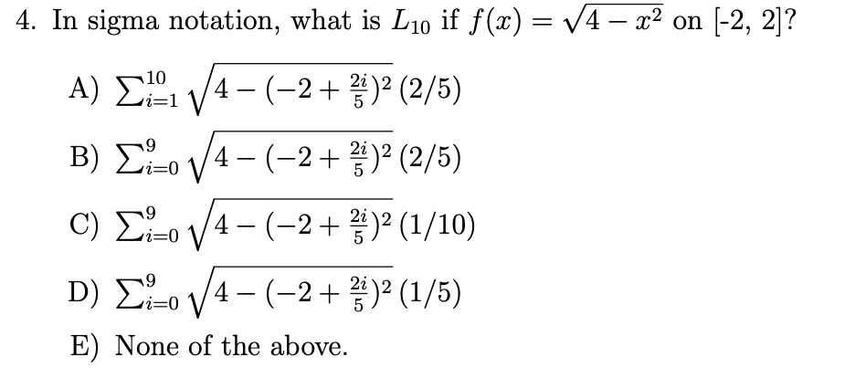 4. In sigma notation, what is L₁0 if ƒ(x) = √√4 − x² on [-2, 2]?
10
Α) Σ1 1/4 - (+2+ )2 (2/5)
5
Β) Στo V/4- (-2 + 3) (2/5)
c) Σ=o V4- (-2 + 3) (1/10)
D) Σv/4 - (-2 + 2)2 (1/5)
E) None of the above.