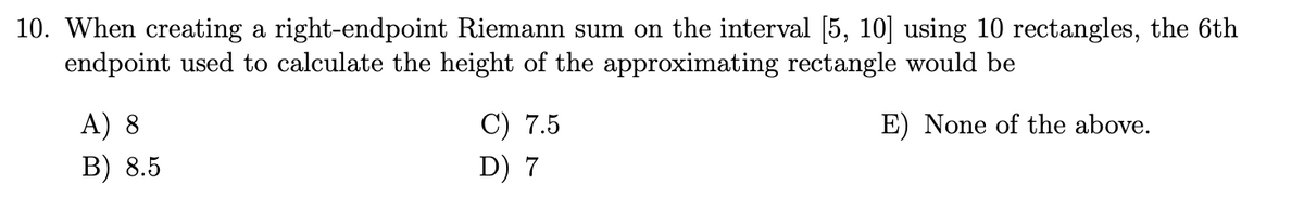 10. When creating a right-endpoint Riemann sum on the interval [5, 10] using 10 rectangles, the 6th
endpoint used to calculate the height of the approximating rectangle would be
E) None of the above.
A) 8
B) 8.5
C) 7.5
D) 7