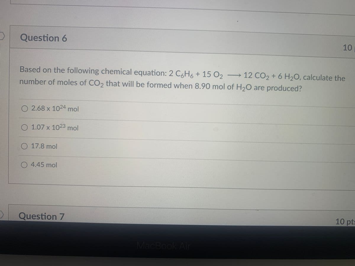 Question 6
10
Based on the following chemical equation: 2 C6H6+ 15 O2
2 12 CO2 + 6 H2O, calculate the
number of moles of CO2 that will be formed when 8.90 mol of H20 are produced?
O 2.68 x 1024 mol
O 1.07 x 1023 mol
O 17.8 mol
O 4.45 mol
Question 7
10 pts
MacBook Air
