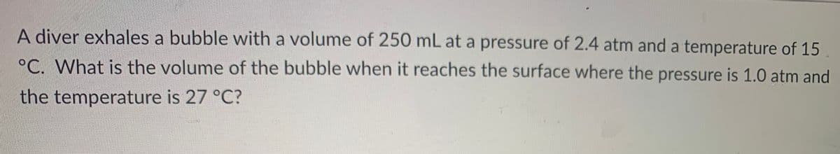 A diver exhales a bubble with a volume of 250 mL at a pressure of 2.4 atm and a temperature of 15
°C. What is the volume of the bubble when it reaches the surface where the pressure is 1.0 atm and
the temperature is 27 °C?
